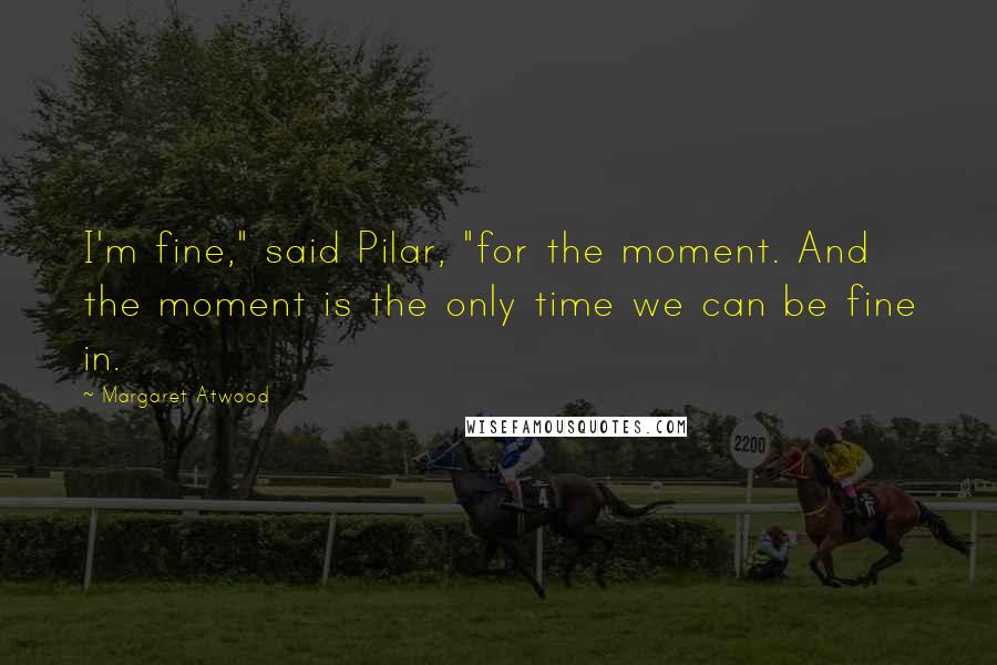 Margaret Atwood Quotes: I'm fine," said Pilar, "for the moment. And the moment is the only time we can be fine in.