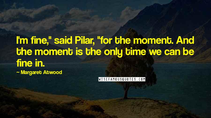 Margaret Atwood Quotes: I'm fine," said Pilar, "for the moment. And the moment is the only time we can be fine in.