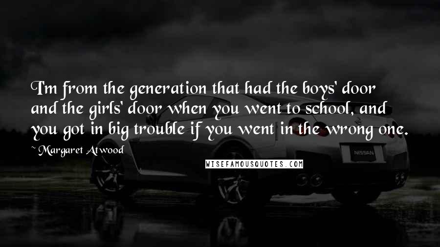 Margaret Atwood Quotes: I'm from the generation that had the boys' door and the girls' door when you went to school, and you got in big trouble if you went in the wrong one.