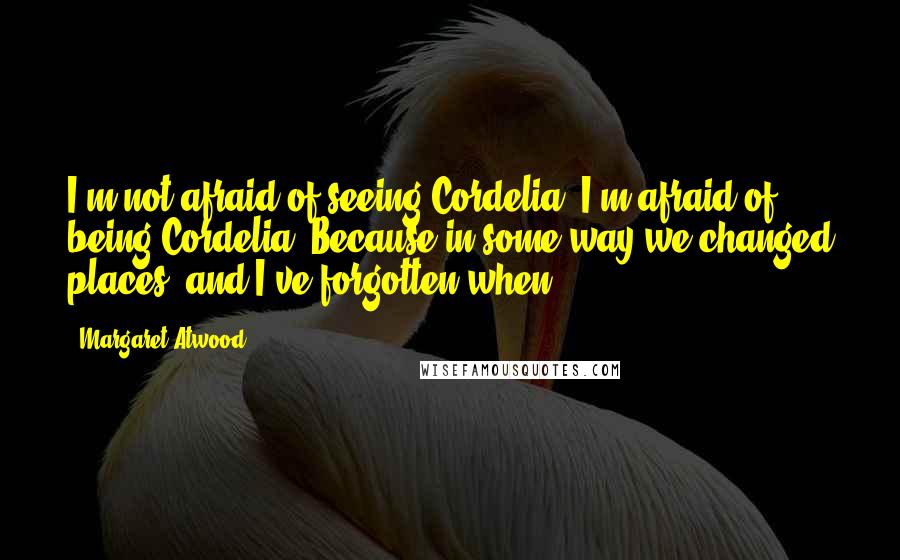 Margaret Atwood Quotes: I'm not afraid of seeing Cordelia. I'm afraid of being Cordelia. Because in some way we changed places, and I've forgotten when.