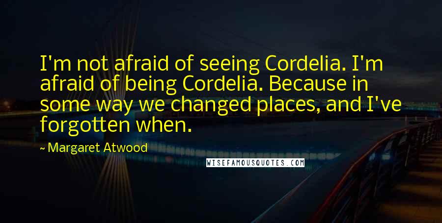 Margaret Atwood Quotes: I'm not afraid of seeing Cordelia. I'm afraid of being Cordelia. Because in some way we changed places, and I've forgotten when.