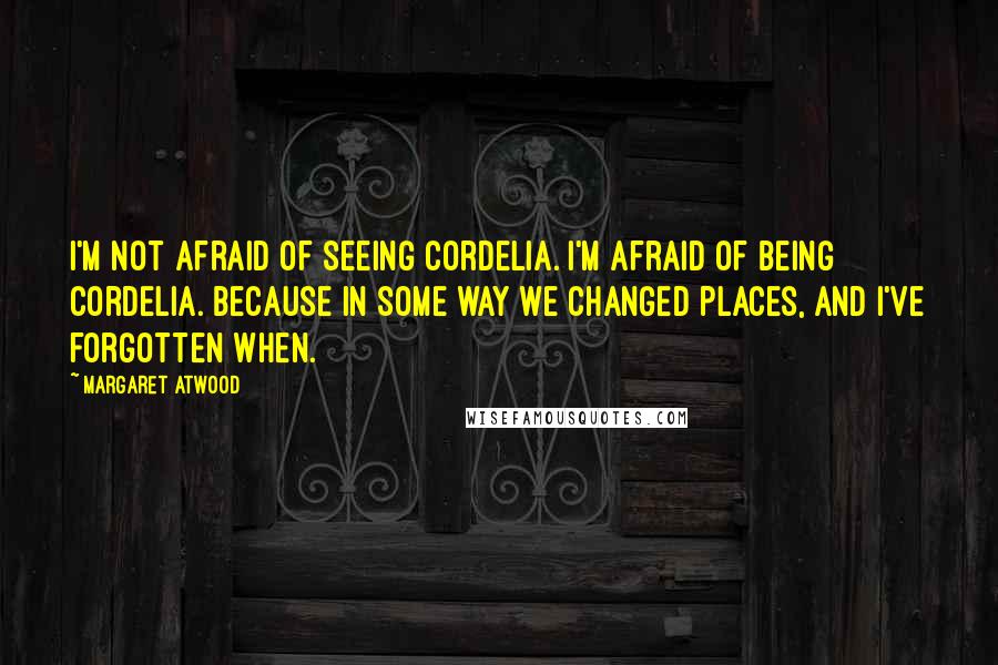 Margaret Atwood Quotes: I'm not afraid of seeing Cordelia. I'm afraid of being Cordelia. Because in some way we changed places, and I've forgotten when.