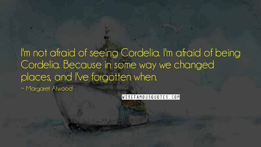 Margaret Atwood Quotes: I'm not afraid of seeing Cordelia. I'm afraid of being Cordelia. Because in some way we changed places, and I've forgotten when.
