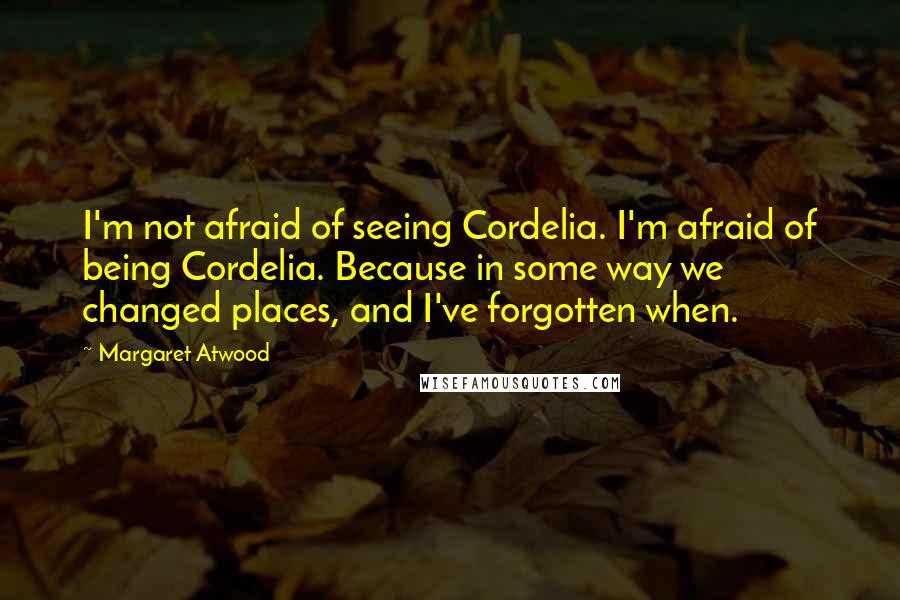 Margaret Atwood Quotes: I'm not afraid of seeing Cordelia. I'm afraid of being Cordelia. Because in some way we changed places, and I've forgotten when.