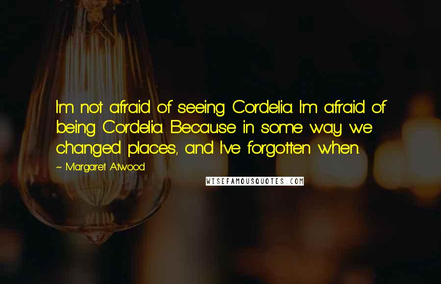 Margaret Atwood Quotes: I'm not afraid of seeing Cordelia. I'm afraid of being Cordelia. Because in some way we changed places, and I've forgotten when.