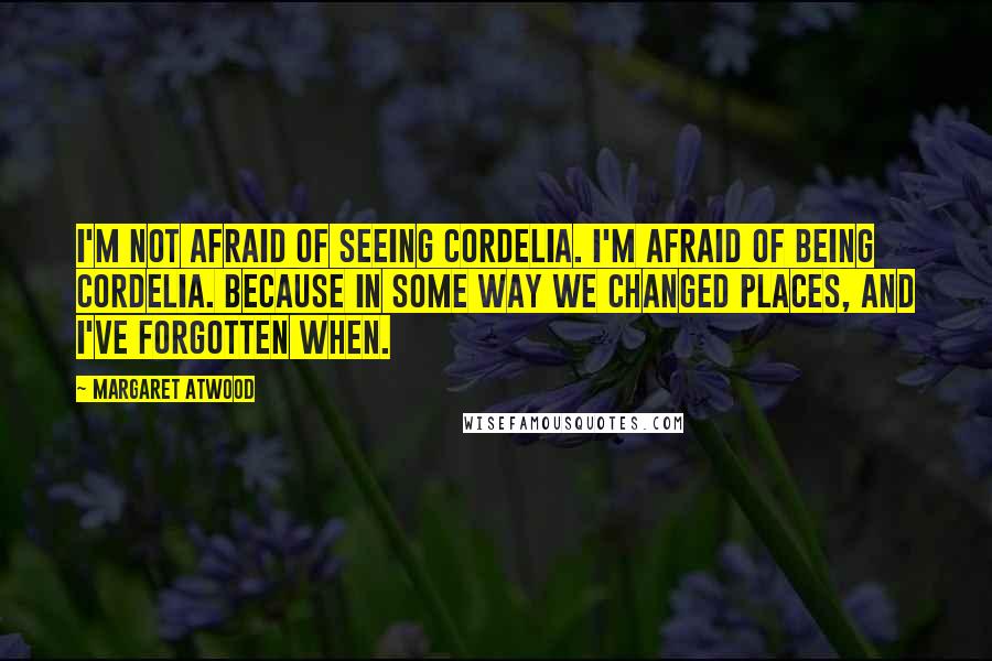 Margaret Atwood Quotes: I'm not afraid of seeing Cordelia. I'm afraid of being Cordelia. Because in some way we changed places, and I've forgotten when.