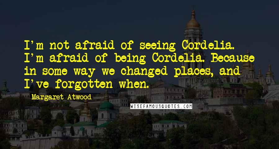 Margaret Atwood Quotes: I'm not afraid of seeing Cordelia. I'm afraid of being Cordelia. Because in some way we changed places, and I've forgotten when.