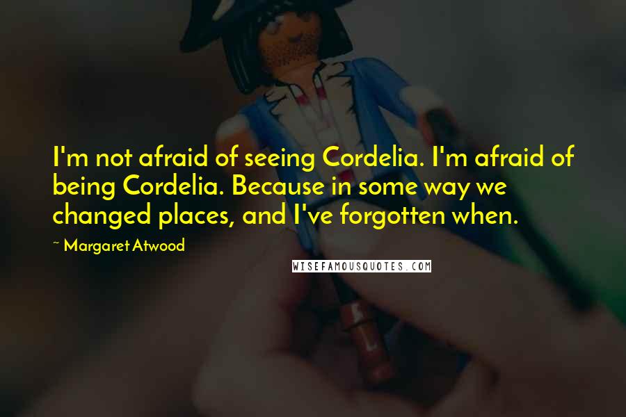 Margaret Atwood Quotes: I'm not afraid of seeing Cordelia. I'm afraid of being Cordelia. Because in some way we changed places, and I've forgotten when.