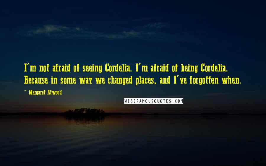 Margaret Atwood Quotes: I'm not afraid of seeing Cordelia. I'm afraid of being Cordelia. Because in some way we changed places, and I've forgotten when.