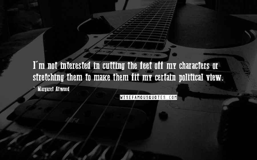 Margaret Atwood Quotes: I'm not interested in cutting the feet off my characters or stretching them to make them fit my certain political view.