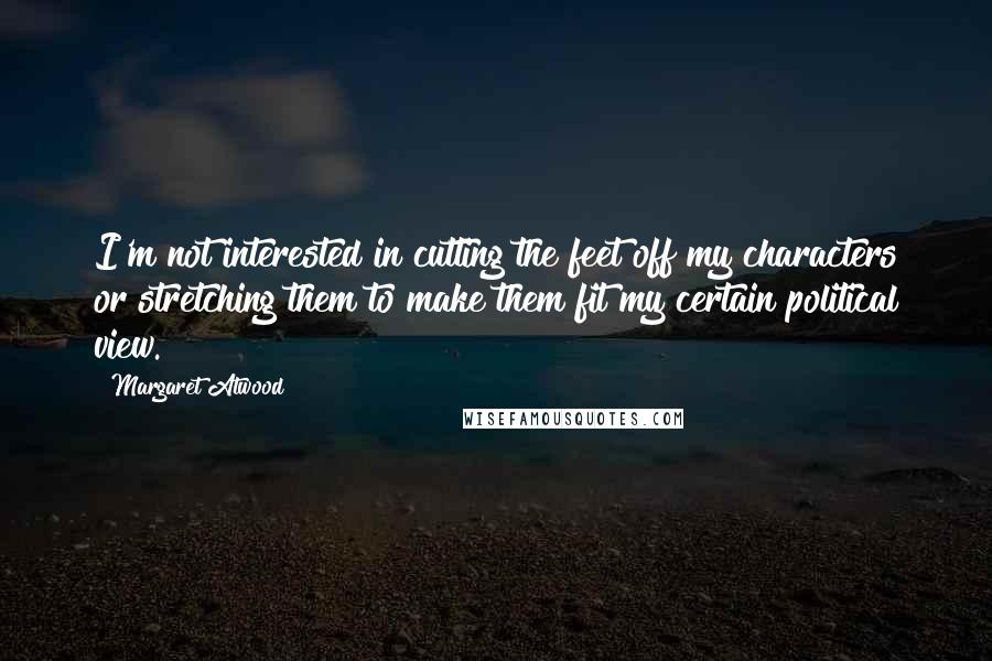 Margaret Atwood Quotes: I'm not interested in cutting the feet off my characters or stretching them to make them fit my certain political view.