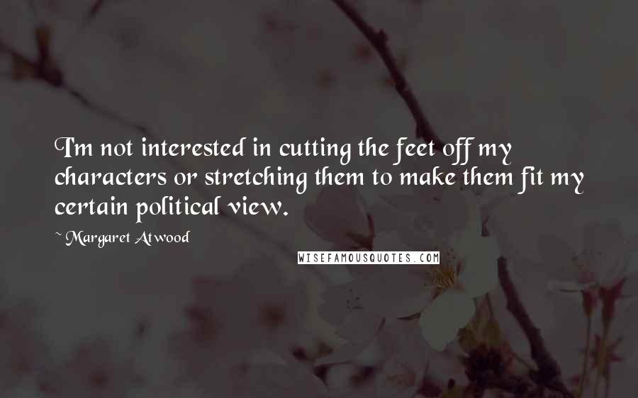 Margaret Atwood Quotes: I'm not interested in cutting the feet off my characters or stretching them to make them fit my certain political view.