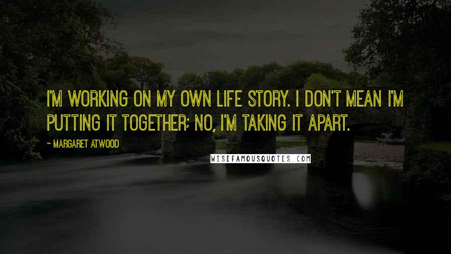 Margaret Atwood Quotes: I'm working on my own life story. I don't mean I'm putting it together; no, I'm taking it apart.