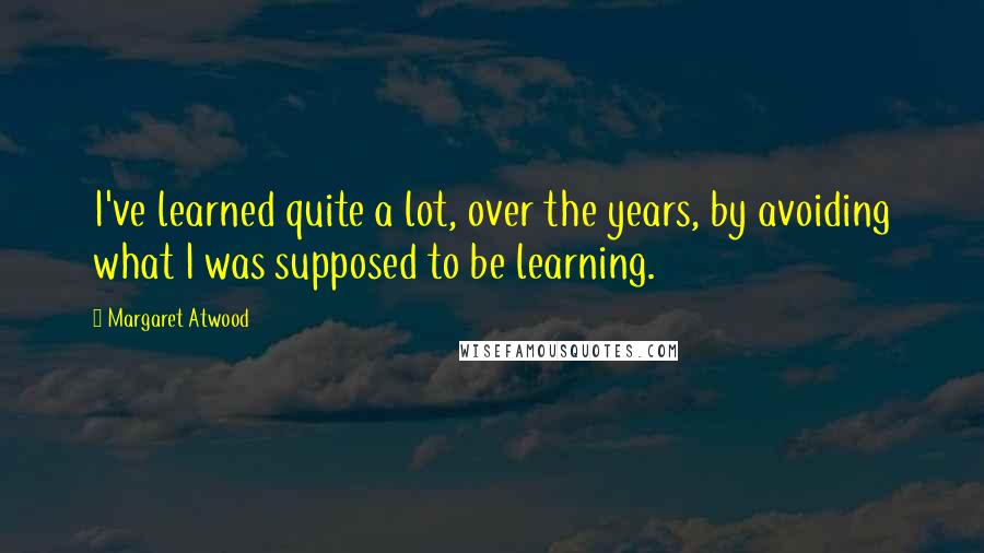 Margaret Atwood Quotes: I've learned quite a lot, over the years, by avoiding what I was supposed to be learning.