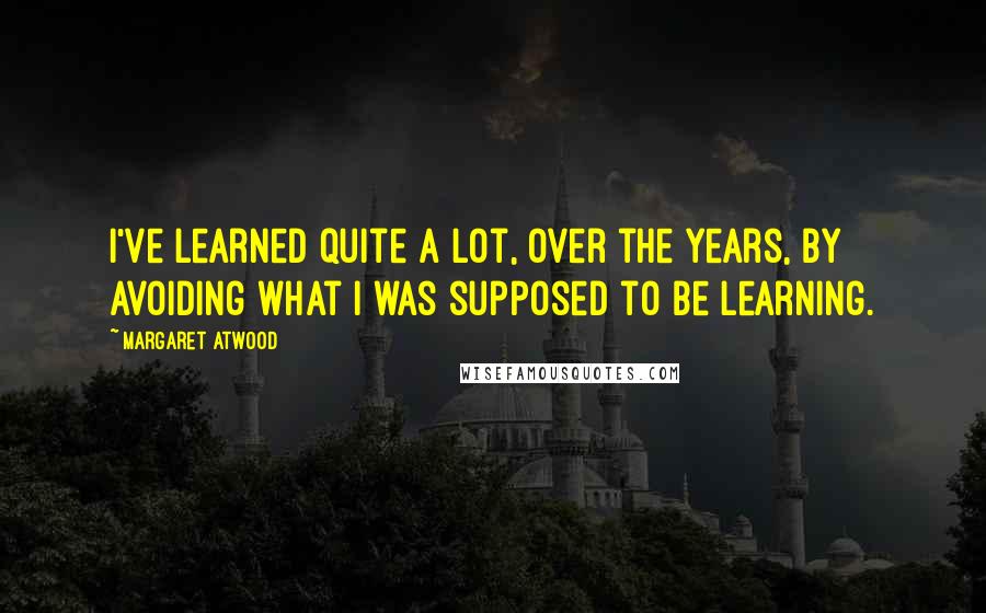 Margaret Atwood Quotes: I've learned quite a lot, over the years, by avoiding what I was supposed to be learning.