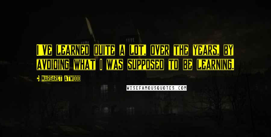 Margaret Atwood Quotes: I've learned quite a lot, over the years, by avoiding what I was supposed to be learning.