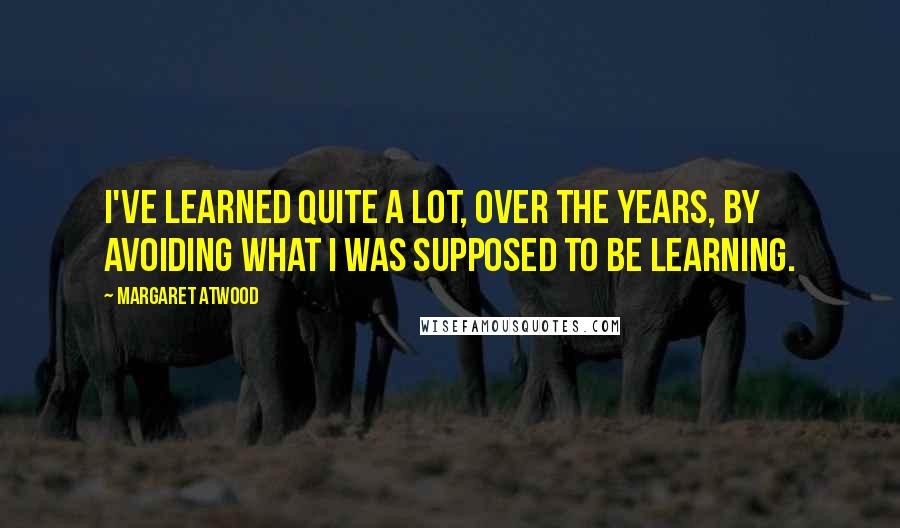 Margaret Atwood Quotes: I've learned quite a lot, over the years, by avoiding what I was supposed to be learning.