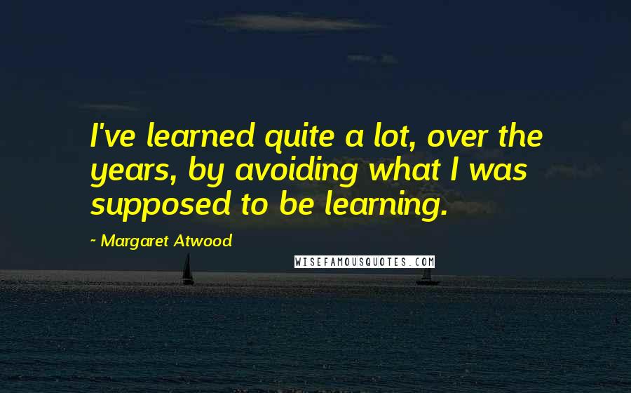 Margaret Atwood Quotes: I've learned quite a lot, over the years, by avoiding what I was supposed to be learning.