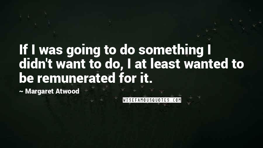 Margaret Atwood Quotes: If I was going to do something I didn't want to do, I at least wanted to be remunerated for it.