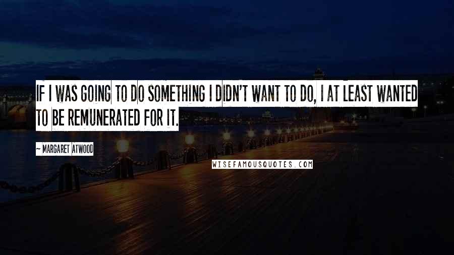 Margaret Atwood Quotes: If I was going to do something I didn't want to do, I at least wanted to be remunerated for it.