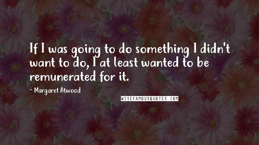 Margaret Atwood Quotes: If I was going to do something I didn't want to do, I at least wanted to be remunerated for it.