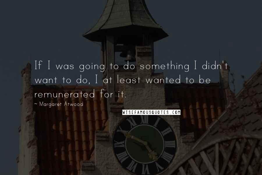 Margaret Atwood Quotes: If I was going to do something I didn't want to do, I at least wanted to be remunerated for it.