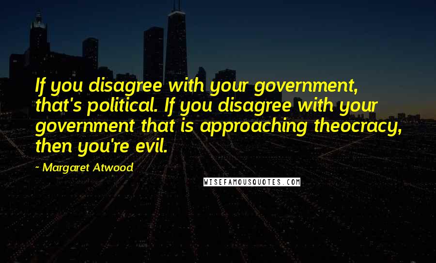 Margaret Atwood Quotes: If you disagree with your government, that's political. If you disagree with your government that is approaching theocracy, then you're evil.