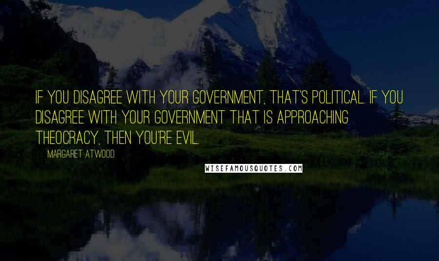 Margaret Atwood Quotes: If you disagree with your government, that's political. If you disagree with your government that is approaching theocracy, then you're evil.