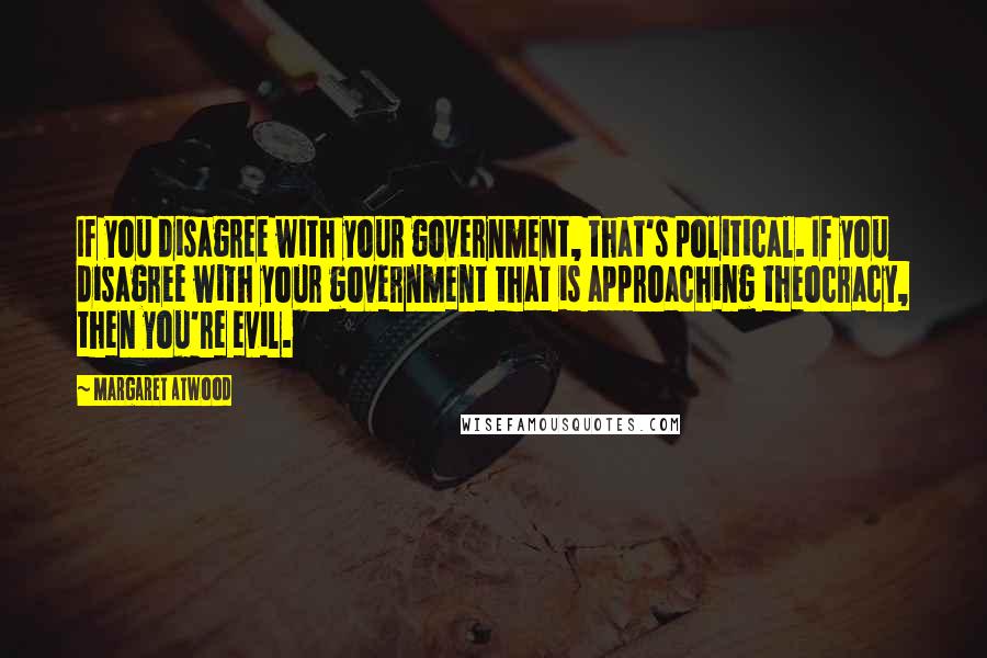 Margaret Atwood Quotes: If you disagree with your government, that's political. If you disagree with your government that is approaching theocracy, then you're evil.