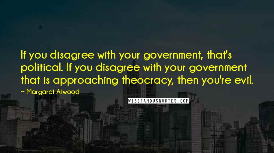 Margaret Atwood Quotes: If you disagree with your government, that's political. If you disagree with your government that is approaching theocracy, then you're evil.