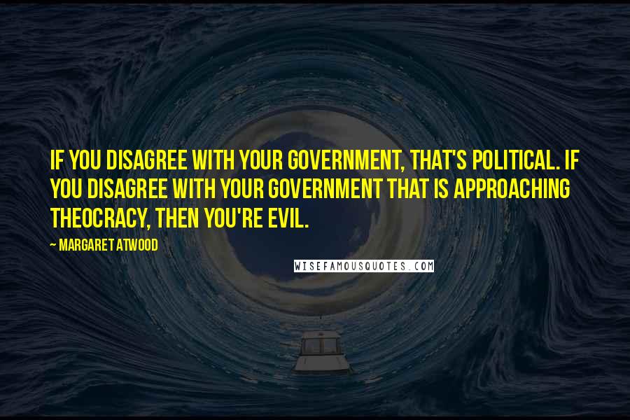 Margaret Atwood Quotes: If you disagree with your government, that's political. If you disagree with your government that is approaching theocracy, then you're evil.