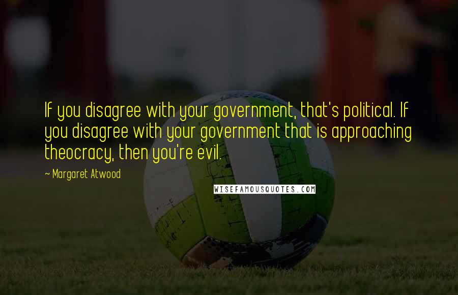 Margaret Atwood Quotes: If you disagree with your government, that's political. If you disagree with your government that is approaching theocracy, then you're evil.