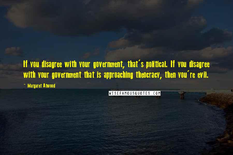 Margaret Atwood Quotes: If you disagree with your government, that's political. If you disagree with your government that is approaching theocracy, then you're evil.