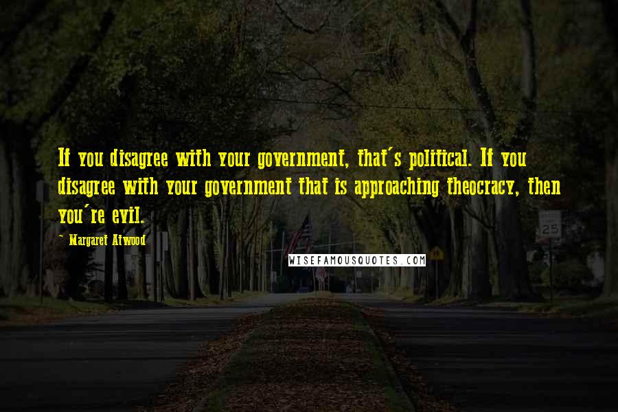 Margaret Atwood Quotes: If you disagree with your government, that's political. If you disagree with your government that is approaching theocracy, then you're evil.