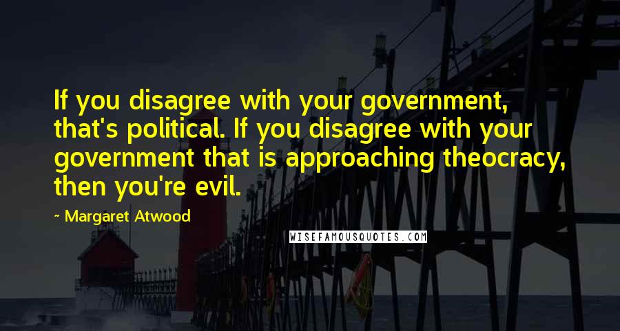 Margaret Atwood Quotes: If you disagree with your government, that's political. If you disagree with your government that is approaching theocracy, then you're evil.