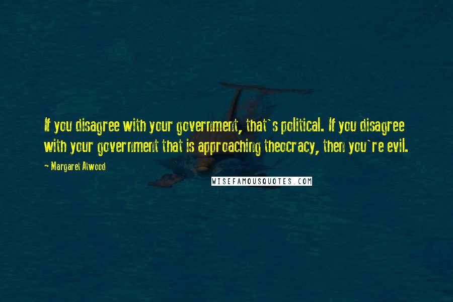 Margaret Atwood Quotes: If you disagree with your government, that's political. If you disagree with your government that is approaching theocracy, then you're evil.