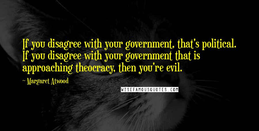 Margaret Atwood Quotes: If you disagree with your government, that's political. If you disagree with your government that is approaching theocracy, then you're evil.