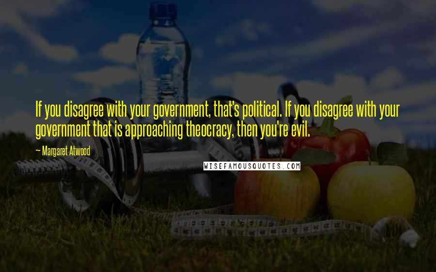 Margaret Atwood Quotes: If you disagree with your government, that's political. If you disagree with your government that is approaching theocracy, then you're evil.