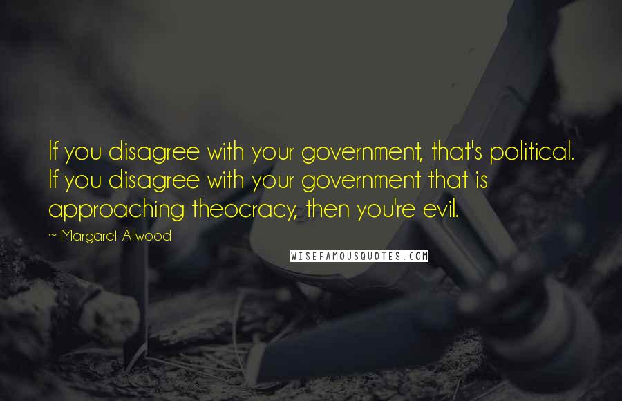Margaret Atwood Quotes: If you disagree with your government, that's political. If you disagree with your government that is approaching theocracy, then you're evil.