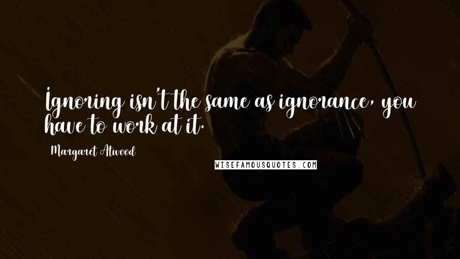 Margaret Atwood Quotes: Ignoring isn't the same as ignorance, you have to work at it.