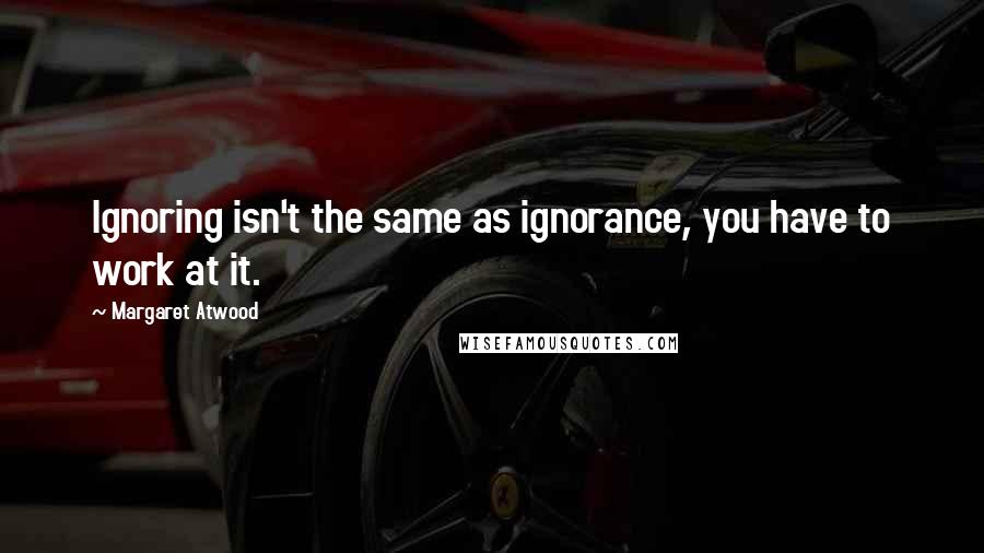 Margaret Atwood Quotes: Ignoring isn't the same as ignorance, you have to work at it.