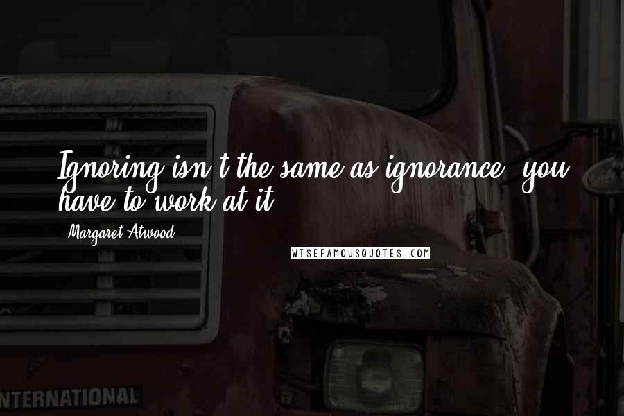 Margaret Atwood Quotes: Ignoring isn't the same as ignorance, you have to work at it.