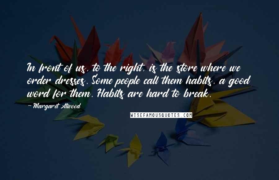 Margaret Atwood Quotes: In front of us, to the right, is the store where we order dresses. Some people call them habits, a good word for them. Habits are hard to break.