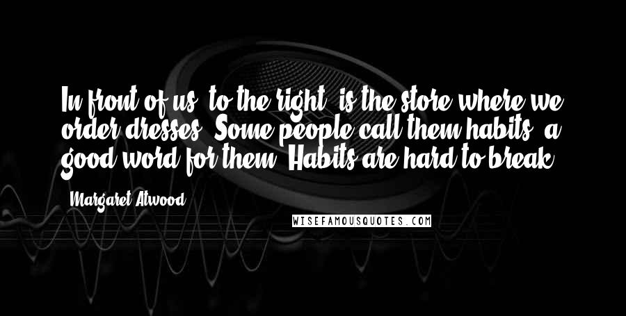 Margaret Atwood Quotes: In front of us, to the right, is the store where we order dresses. Some people call them habits, a good word for them. Habits are hard to break.
