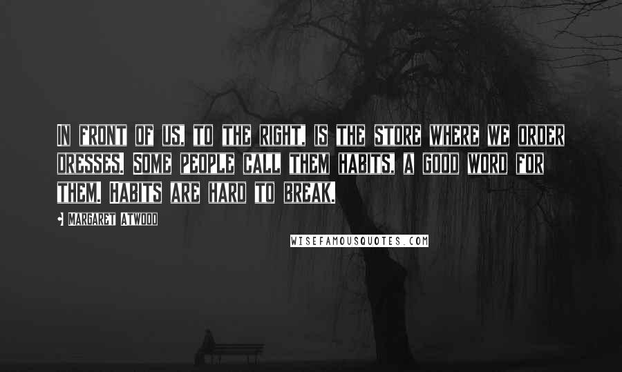 Margaret Atwood Quotes: In front of us, to the right, is the store where we order dresses. Some people call them habits, a good word for them. Habits are hard to break.