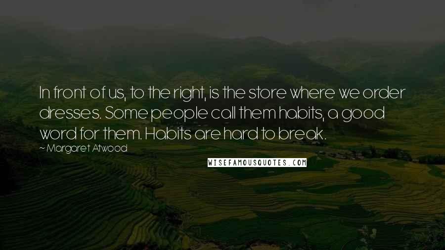 Margaret Atwood Quotes: In front of us, to the right, is the store where we order dresses. Some people call them habits, a good word for them. Habits are hard to break.