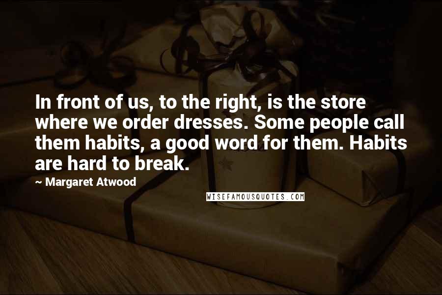 Margaret Atwood Quotes: In front of us, to the right, is the store where we order dresses. Some people call them habits, a good word for them. Habits are hard to break.
