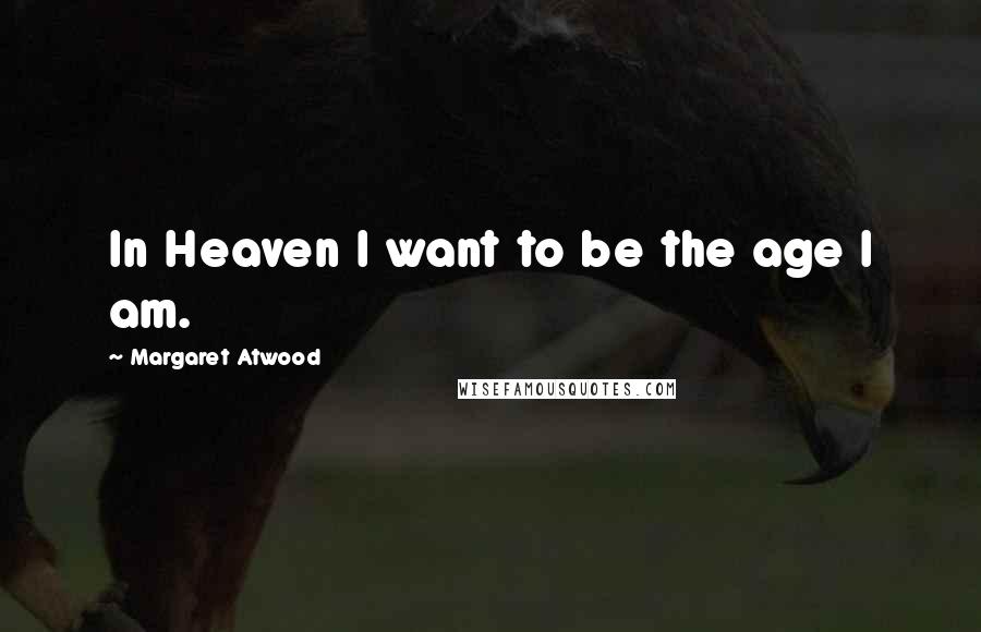 Margaret Atwood Quotes: In Heaven I want to be the age I am.