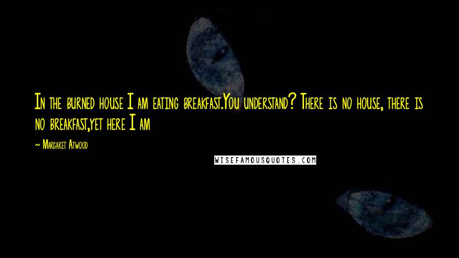 Margaret Atwood Quotes: In the burned house I am eating breakfast.You understand? There is no house, there is no breakfast,yet here I am