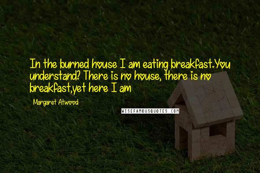 Margaret Atwood Quotes: In the burned house I am eating breakfast.You understand? There is no house, there is no breakfast,yet here I am